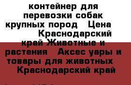 контейнер для перевозки собак крупных пород › Цена ­ 6 000 - Краснодарский край Животные и растения » Аксесcуары и товары для животных   . Краснодарский край